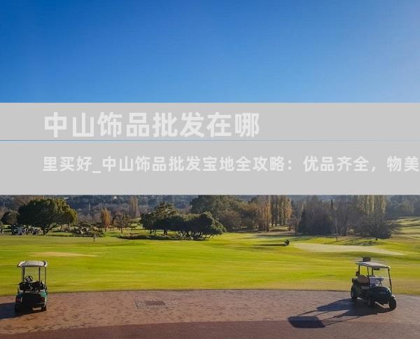中山饰品批发在哪里买好_中山饰品批发宝地全攻略：优品齐全，物美价廉