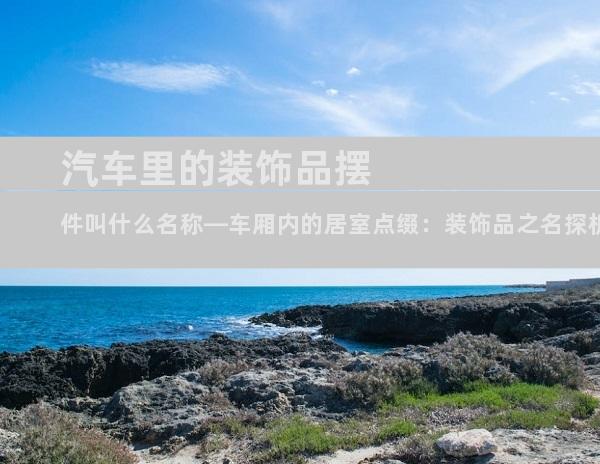汽车里的装饰品摆件叫什么名称—车厢内的居室点缀：装饰品之名探析