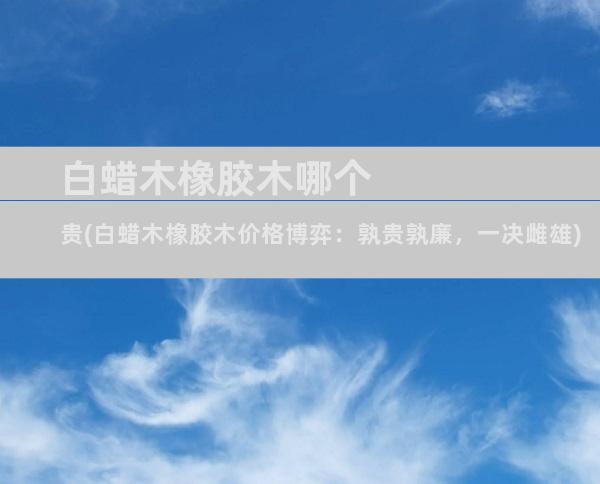 白蜡木橡胶木哪个贵(白蜡木橡胶木价格博弈：孰贵孰廉，一决雌雄)